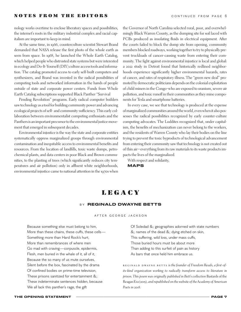 NOTES FROM THE EDI  DRS  nology works overtime to enclose libratory spaces and posibiiies, the internet’s roots in the military industrial complex and racial cap- italism are important to keepin mind.  Atthe same time, in 1966, counterculture scientist Stewart Brand demanded that NASA release the first photo of the whole earth as seen from space. In 1965, he launched the Whole Earth Catalog, which helped peaple who distrusted state systems but were interested inecology and Do t-Yourself (DIY) culture access tools and nforma- tion. The catalog promoted access to early selF-built computers and synthesizers, and Brand was invested in the radical possibilties of ‘computing tooks and networked information in the hands of people outside of state and corporate power centers. Funds from Whole Earth Catalog subscriptions supported Black Panther “Survival  Pending Revolution” programs. Early radical computer builders sawtechnology asatool for building community power and advancing ecological projects ofself- and community-sufficiency. This early col- laboration between environmentalst computing enthusiasts and the Panthersisan important precursorto the environmental justice move- ment that emerged in subsequent decades.  Environmental injustce s the way the state and corporate enities systematically oppress marginalized groups through environmental ‘contamination and inequitable access to environmentl benelits and resources. From the location of landfil, toic waste dumps, petro- chemical plants, and data centers in poor Black and Brown commu- nities, to the planting of trees (which significantly reduces city tem- peratures and air pollution) only in affuent white neighborhoods, environmental injustice came to national attention in the 1970 when  CONTINUED FROM PAGE 6  the Govemor of North Carolina selected rural, poor, and overwhel- mingly Black Warren County, a the dumping site for soillaced with PCBs produced as insulating fluids in electrical equipment. After the courts failed to block the dump site from opening, community members blocked roadhways, working together o ry to physicall pre- vent truckloads of cancer-causing waste from entering their com- munity. The fight against environmental injustice s local and global 2 202 study in Detroit found that historically redlined neighbor- hoods experience significantly higher environmental hazards, rates of cancer, and rates of respiratory illness. The “green new deal” pro- moted by democratic politicians depends on the colonial eplotation of child minersin the Congo-who are exposed o uranium, severe air pollution, and toxic runoffn their communities s they mine compo- nents for Teska and smartphone batteries.  In every case, we see that technology is produced at the expense of marginalized communities around the world,even whenitalso pos- sesses the radical possibiltes recognized by early counter-culture ‘computing advocates. The Luddites recognized that, under capital- ism, the benefits of mechanization can never belong 1o the workers, and the residents of Warren County who lay their bodics on the line rying to prevent the toxic byproducts of technological advancement from entering their community saw that technology is ot created out of thin air—everything fromits raw material to ts waste products im- pacts the lives of the marginalized.  With respect and solidarit,  MAPS  LEGACY  v  REGINALD DWAYNE BETTS  AFTER GEORGE JACKSON  Because something else must belong to him, More than these chains, these cuff, these cells— ‘Something more than Hard Rock’ hurt,  More than remembrances of where men  Go mad with craving—corpuscle, epideris, Flesh, men buried in the whale of i, al of i, Because the so many of s mute ourselves,  Sient before the box, fascinated by the drama  Of confined bodies on prime-time television These prisons sanitized for entertainment &; These indeterminate sentences hidden, because We alllack this panther’ rage, the gt  THE OPENING STATEMENT  Of Soledad &; geographies adorned with state numbers & names of the dead &; dying etched on skin,  This suffering, wid loss, under mass cuffs,  ‘Those buried hours must be about more  Than adding to this surfeit of pain as history  s bars that once held him embrace us.  REGINALD DWAYNE BETTS is the founder of Freedom Reads, a first-of- ltskind organization working 1o radically transform access o literature in prison. This pocr was originally published n Bett’s collecton Bastards ofthe: Reagan i 2015, and republished on the websit of the Academy of American  Poctsinzo.  PAGE 7 